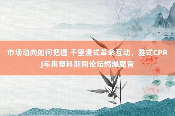 市场动向如何把握 千里浸式革命互动，雅式CPRJ车用塑料期间论坛燃爆魔皆