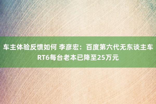 车主体验反馈如何 李彦宏：百度第六代无东谈主车RT6每台老本已降至25万元