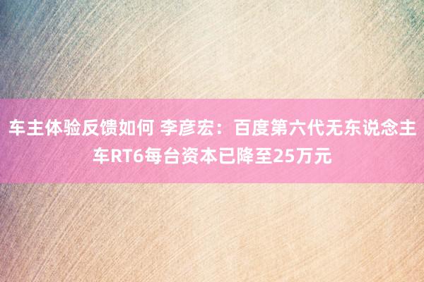 车主体验反馈如何 李彦宏：百度第六代无东说念主车RT6每台资本已降至25万元