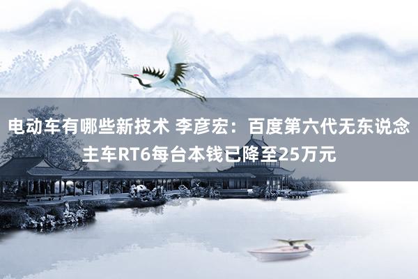 电动车有哪些新技术 李彦宏：百度第六代无东说念主车RT6每台本钱已降至25万元