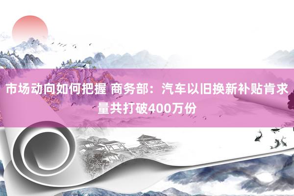 市场动向如何把握 商务部：汽车以旧换新补贴肯求量共打破400万份