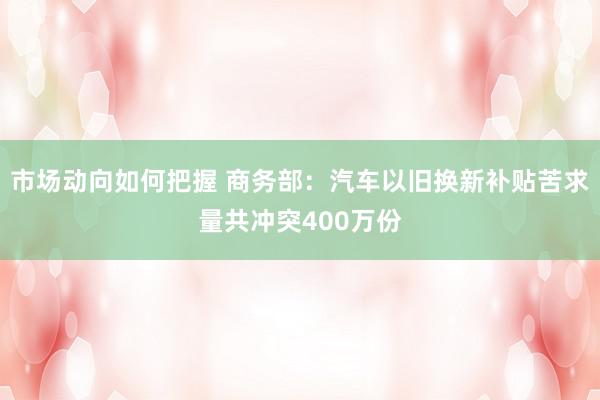 市场动向如何把握 商务部：汽车以旧换新补贴苦求量共冲突400万份