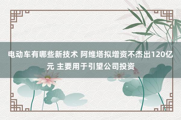 电动车有哪些新技术 阿维塔拟增资不杰出120亿元 主要用于引望公司投资