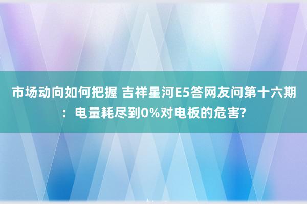 市场动向如何把握 吉祥星河E5答网友问第十六期：电量耗尽到0%对电板的危害?