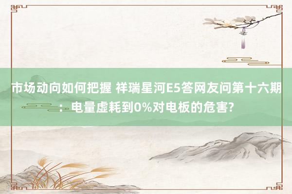 市场动向如何把握 祥瑞星河E5答网友问第十六期：电量虚耗到0%对电板的危害?