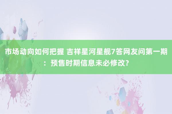 市场动向如何把握 吉祥星河星舰7答网友问第一期：预售时期信息未必修改？