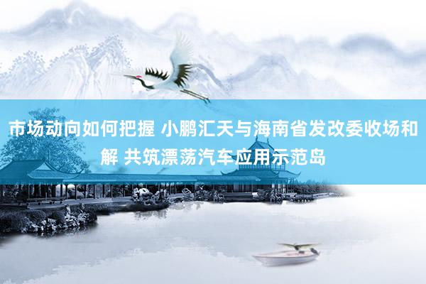 市场动向如何把握 小鹏汇天与海南省发改委收场和解 共筑漂荡汽车应用示范岛