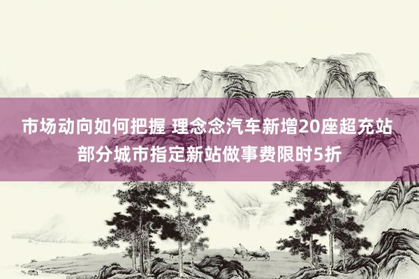 市场动向如何把握 理念念汽车新增20座超充站 部分城市指定新站做事费限时5折