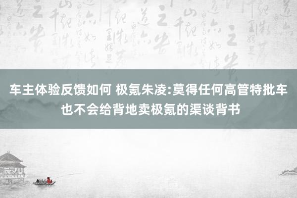 车主体验反馈如何 极氪朱凌:莫得任何高管特批车 也不会给背地卖极氪的渠谈背书