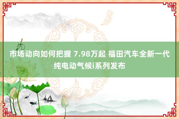 市场动向如何把握 7.98万起 福田汽车全新一代纯电动气候i系列发布