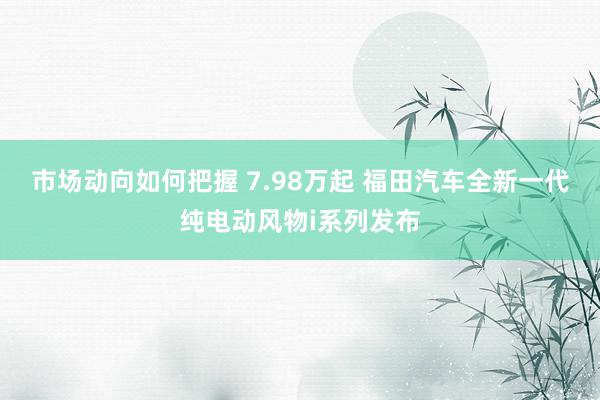 市场动向如何把握 7.98万起 福田汽车全新一代纯电动风物i系列发布