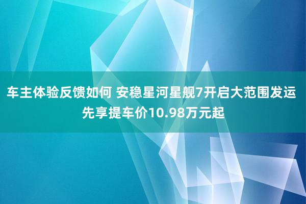 车主体验反馈如何 安稳星河星舰7开启大范围发运 先享提车价10.98万元起