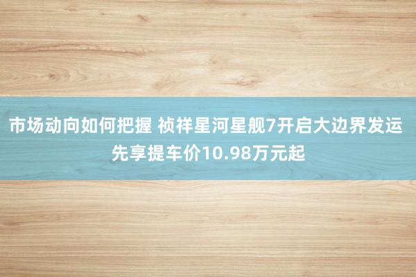 市场动向如何把握 祯祥星河星舰7开启大边界发运 先享提车价10.98万元起