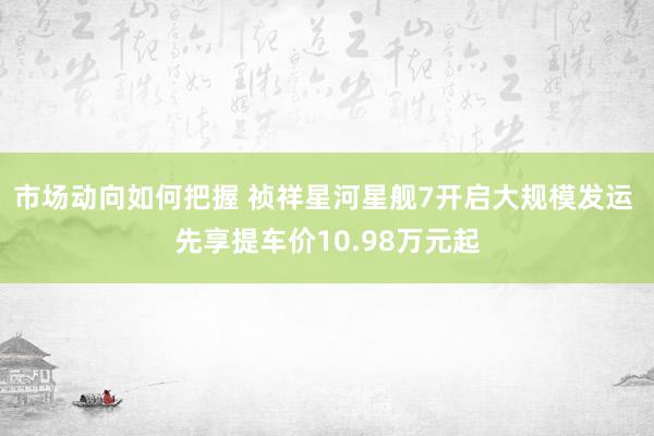 市场动向如何把握 祯祥星河星舰7开启大规模发运 先享提车价10.98万元起