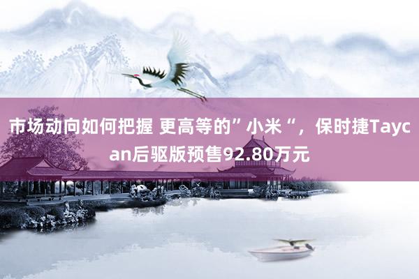 市场动向如何把握 更高等的”小米“，保时捷Taycan后驱版预售92.80万元