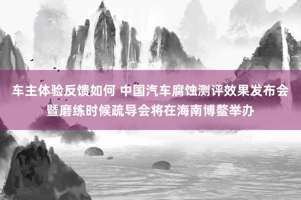 车主体验反馈如何 中国汽车腐蚀测评效果发布会暨磨练时候疏导会将在海南博鳌举办