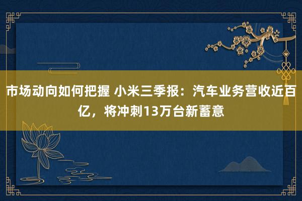 市场动向如何把握 小米三季报：汽车业务营收近百亿，将冲刺13万台新蓄意