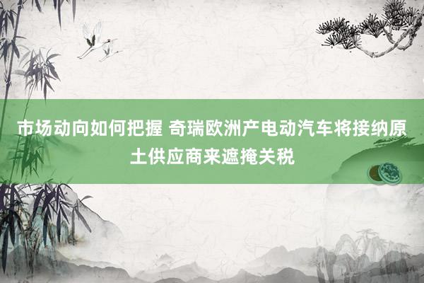 市场动向如何把握 奇瑞欧洲产电动汽车将接纳原土供应商来遮掩关税