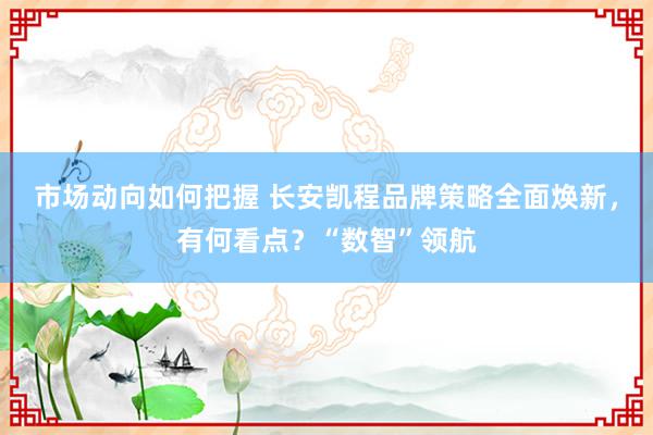 市场动向如何把握 长安凯程品牌策略全面焕新，有何看点？“数智”领航