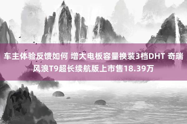 车主体验反馈如何 增大电板容量换装3档DHT 奇瑞风浪T9超长续航版上市售18.39万