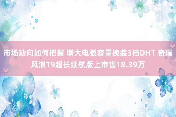 市场动向如何把握 增大电板容量换装3档DHT 奇瑞风浪T9超长续航版上市售18.39万