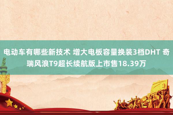 电动车有哪些新技术 增大电板容量换装3档DHT 奇瑞风浪T9超长续航版上市售18.39万